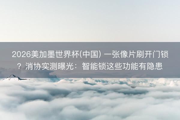 2026美加墨世界杯(中国) 一张像片刷开门锁？消协实测曝光：智能锁这些功能有隐患
