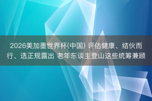 2026美加墨世界杯(中国) 评估健康、结伙而行、选正规露出 老年东谈主登山这些统筹兼顾