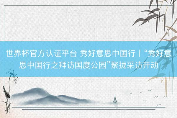 世界杯官方认证平台 秀好意思中国行丨“秀好意思中国行之拜访国度公园”聚拢采访开动