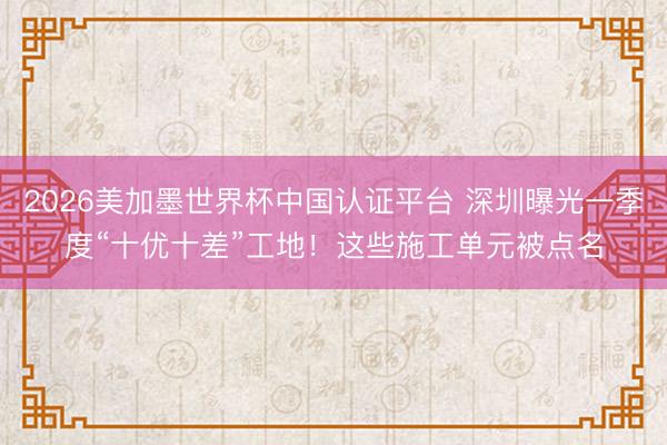 2026美加墨世界杯中国认证平台 深圳曝光一季度“十优十差”工地！这些施工单元被点名