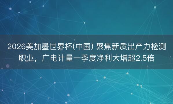 2026美加墨世界杯(中国) 聚焦新质出产力检测职业,广电计量一季度净利大增超2.5倍