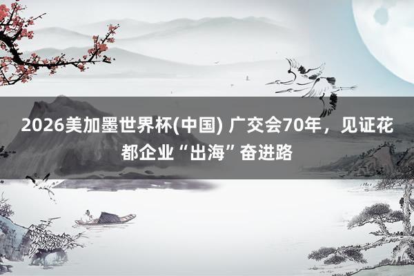 2026美加墨世界杯(中国) 广交会70年，见证花都企业“出海”奋进路