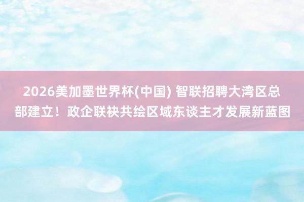 2026美加墨世界杯(中国) 智联招聘大湾区总部建立!政企联袂共绘区域东谈主才发展新蓝图