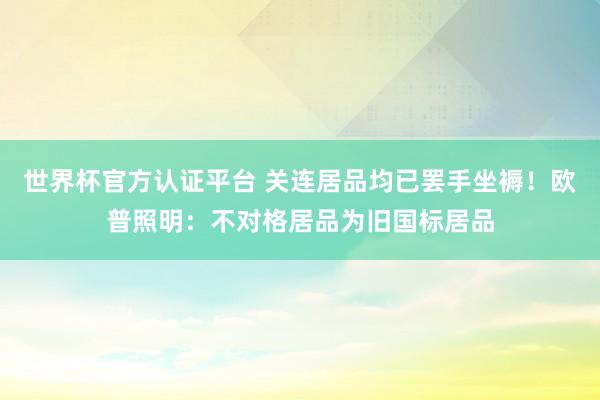 世界杯官方认证平台 关连居品均已罢手坐褥！欧普照明：不对格居品为旧国标居品