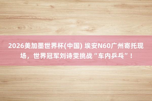 2026美加墨世界杯(中国) 埃安N60广州寄托现场，世界冠军刘诗雯挑战“车内乒乓”！