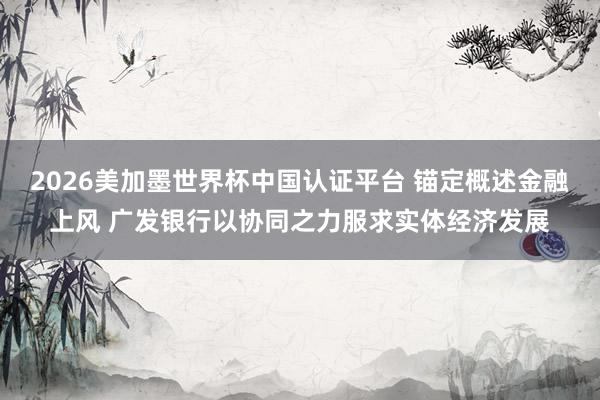 2026美加墨世界杯中国认证平台 锚定概述金融上风 广发银行以协同之力服求实体经济发展
