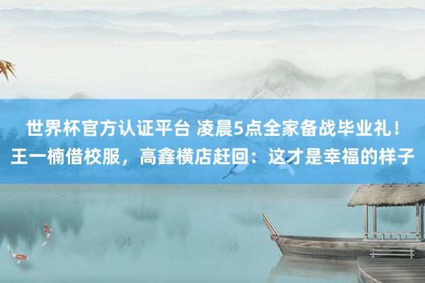 世界杯官方认证平台 凌晨5点全家备战毕业礼！王一楠借校服，高鑫横店赶回：这才是幸福的样子
