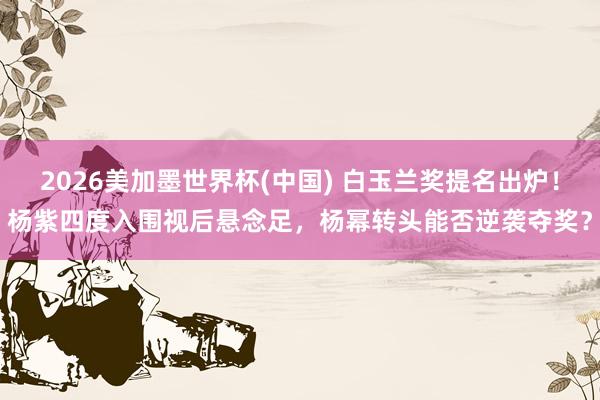 2026美加墨世界杯(中国) 白玉兰奖提名出炉！杨紫四度入围视后悬念足，杨幂转头能否逆袭夺奖？