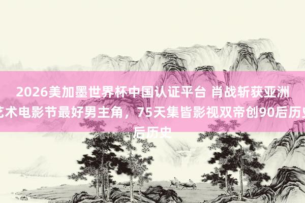 2026美加墨世界杯中国认证平台 肖战斩获亚洲艺术电影节最好男主角，75天集皆影视双帝创90后历史