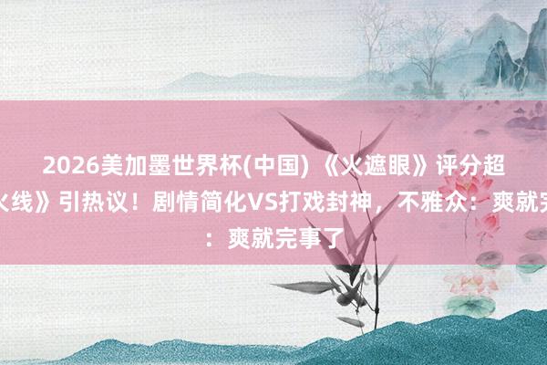 2026美加墨世界杯(中国) 《火遮眼》评分超《引火线》引热议！剧情简化VS打戏封神，不雅众：爽就完事了