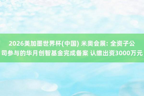 2026美加墨世界杯(中国) 米奥会展: 全资子公司参与的华月创智基金完成备案 认缴出资3000万元
