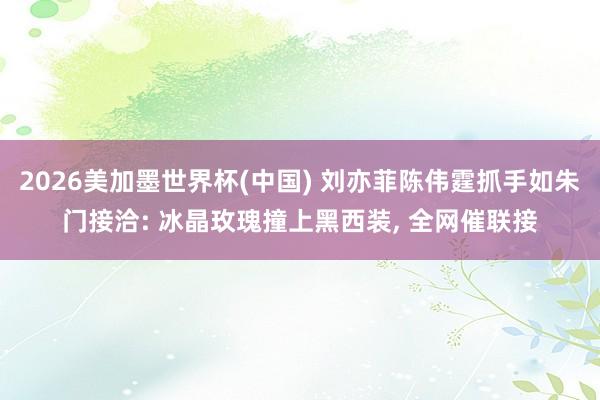 2026美加墨世界杯(中国) 刘亦菲陈伟霆抓手如朱门接洽: 冰晶玫瑰撞上黑西装， 全网催联接