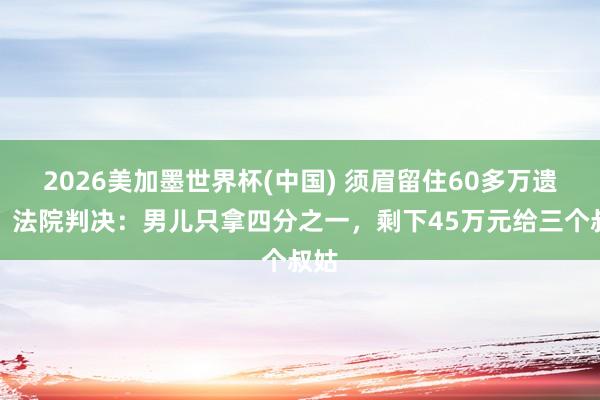 2026美加墨世界杯(中国) 须眉留住60多万遗产，法院判决：男儿只拿四分之一，剩下45万元给三个叔姑